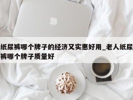 纸尿裤哪个牌子的经济又实惠好用_老人纸尿裤哪个牌子质量好