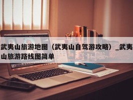 武夷山旅游地图（武夷山自驾游攻略）_武夷山旅游路线图简单