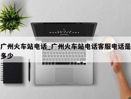 广州火车站电话_广州火车站电话客服电话是多少
