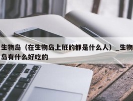 生物岛（在生物岛上班的都是什么人）_生物岛有什么好吃的