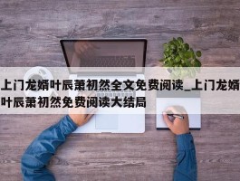 上门龙婿叶辰萧初然全文免费阅读_上门龙婿叶辰萧初然免费阅读大结局