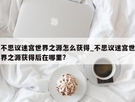 不思议迷宫世界之源怎么获得_不思议迷宫世界之源获得后在哪里?