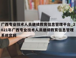 广西专业技术人员继续教育信息管理平台_2021年广西专业技术人员继续教育信息管理系统官网