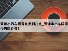 天津小汽车限号几点到几点_天津市小车限号今天限几号?