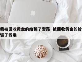 我被回收黄金的给骗了套路_被回收黄金的给骗了找谁