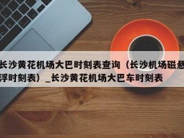 长沙黄花机场大巴时刻表查询（长沙机场磁悬浮时刻表）_长沙黄花机场大巴车时刻表