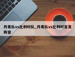 丹麦队vs比利时队_丹麦队vs比利时首发阵容