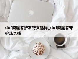 dnf契魔者护石符文选择_dnf契魔者守护珠选择