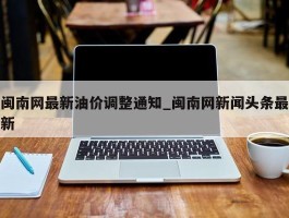 闽南网最新油价调整通知_闽南网新闻头条最新