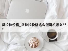货拉拉价格_货拉拉价格这么低司机怎么***