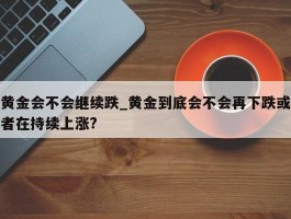 黄金会不会继续跌_黄金到底会不会再下跌或者在持续上涨?