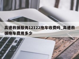 高速救援服务12122拖车收费吗_高速救援拖车费用多少