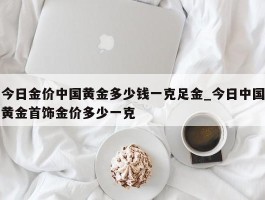 今日金价中国黄金多少钱一克足金_今日中国黄金首饰金价多少一克