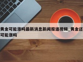 黄金可能涨吗最新消息新闻报道视频_黄金还可能涨吗
