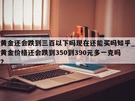 黄金还会跌到三百以下吗现在还能买吗知乎_黄金价格还会跌到350到390元多一克吗?