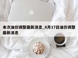 本次油价调整最新消息_6月17日油价调整最新消息