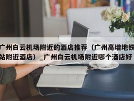 广州白云机场附近的酒店推荐（广州高增地铁站附近酒店）_广州白云机场附近哪个酒店好