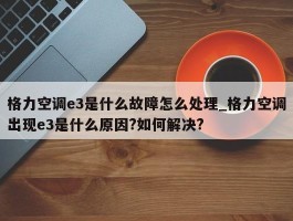 格力空调e3是什么故障怎么处理_格力空调出现e3是什么原因?如何解决?