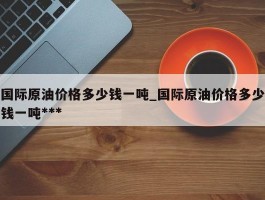 国际原油价格多少钱一吨_国际原油价格多少钱一吨***
