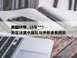 2018***男篮决赛_18年***男蓝决赛中国队与伊郎录象回放