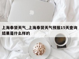 上海奉贤天气_上海奉贤天气预报15天查询结果是什么样的