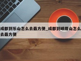 成都到乐山怎么去最方便_成都到峨眉山怎么去最方便