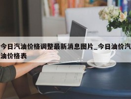 今日汽油价格调整最新消息图片_今日油价汽油价格表