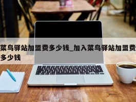 菜鸟驿站加盟费多少钱_加入菜鸟驿站加盟费多少钱