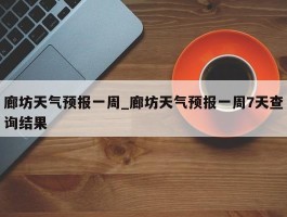 廊坊天气预报一周_廊坊天气预报一周7天查询结果