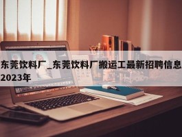 东莞饮料厂_东莞饮料厂搬运工最新招聘信息2023年