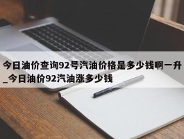 今日油价查询92号汽油价格是多少钱啊一升_今日油价92汽油涨多少钱