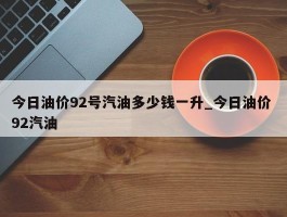 今日油价92号汽油多少钱一升_今日油价 92汽油