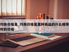 均衡价格是_均衡价格是某种商品的什么相等时的价格