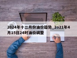 2024年十二月份油价趋势_2o21年4月15日24时油价调整