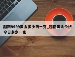 越南9999黄金多少钱一克_越南黄金价格今日多少一克