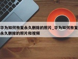 华为如何恢复永久删除的照片_华为如何恢复永久删除的照片和视频