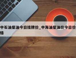 中石油柴油今日挂牌价_中海油柴油价今日价格