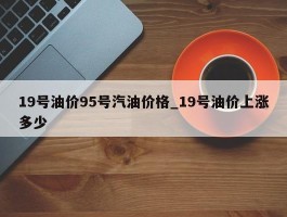 19号油价95号汽油价格_19号油价上涨多少