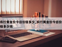 农行黄金价今日价格多少_农行黄金价今日价格多少钱