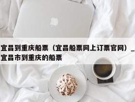 宜昌到重庆船票（宜昌船票网上订票官网）_宜昌市到重庆的船票