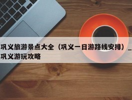 巩义旅游景点大全（巩义一日游路线安排）_巩义游玩攻略