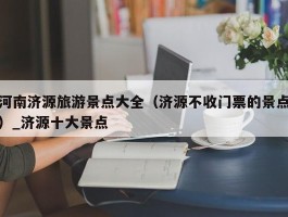 河南济源旅游景点大全（济源不收门票的景点）_济源十大景点