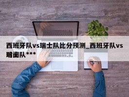 西班牙队vs瑞士队比分预测_西班牙队vs瑞士队***时间