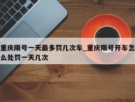 重庆限号一天最多罚几次车_重庆限号开车怎么处罚一天几次