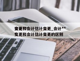 会计***变更和会计估计变更_会计***变更和会计估计变更的区别