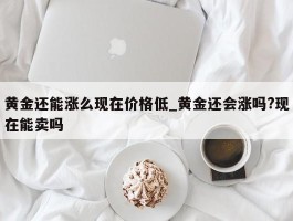 黄金还能涨么现在价格低_黄金还会涨吗?现在能卖吗