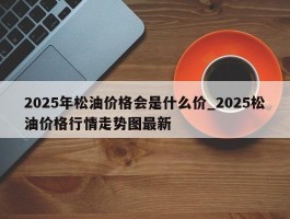 2025年松油价格会是什么价_2025松油价格行情走势图最新