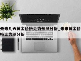 未来几天黄金价格走势预测分析_未来黄金价格走势图分析