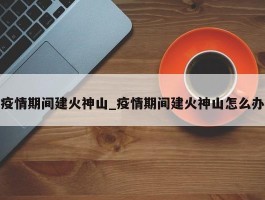 疫情期间建火神山_疫情期间建火神山怎么办