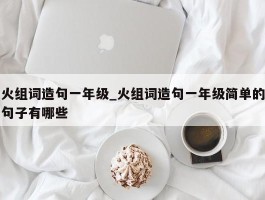 火组词造句一年级_火组词造句一年级简单的句子有哪些
